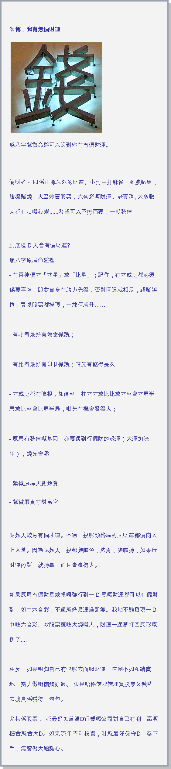 文字方塊:  師傅，我有無偏財運 ￼喺八字紫微命盤可以睇到你有冇偏財運。  偏財者 -  即係正職以外的財運。小到由打麻雀，賭波賭馬，賭場賭錢，大至炒賣股票，六合彩嘅財運。老實講, 大多數人都有咁嘅心態......希望可以不勞而獲，一朝發達。
到底邊D人會有偏財運?
喺八字原局命盤裡
- 有喜神偏才「才星」或「比星」；記住，有才或比都必須係要喜神，即對自身有助力先得，否則情況就相反，越賭越輸，買親股票都摸頂，一放佢就升

- 有才者最好有傷食保護；

- 有比者最好有印卩保護；咁先有錢得長久

- 才或比都有強根，如直坐一柱才才或比比或才坐會才局半局或比坐會比局半局，咁先有機會發得大；

- 原局有發達嘅基因，亦要遇到行偏財的歲運（大運加流年），錢先會嚟；

- 紫微原局火貪鈴貪；- 紫微廉貞守財帛宮；
呢類人較易有偏才運。不過一般呢類格局的人財運都偏向大上大落。因為呢類人一般都夠膽色，夠勇，夠膽搏，如果行財運的話，就搏贏，而且會贏得大。

如果原局冇偏財星或根唔強行到一D靚嘅財運都可以有偏財到，如中六合彩，不過就好易運過即無。我地不難發現一D中咗六合彩、炒股票贏咗大錢嘅人，財運一過就打回原形嘅例子....

相反，如果明知自己冇乜呢方面嘅財運，咁倒不如腳踏實地，努力做嘢儲錢好過。 如果唔係儲埋儲埋買股票又蝕咗去就真係喊得一句句。尤其係股票， 都最好知道邊D行業嘅公司對自己有利，贏嘅機會就會大D。如果流年不利投資，咁就最好保守D，忍下手，無謂做大鱷點心。