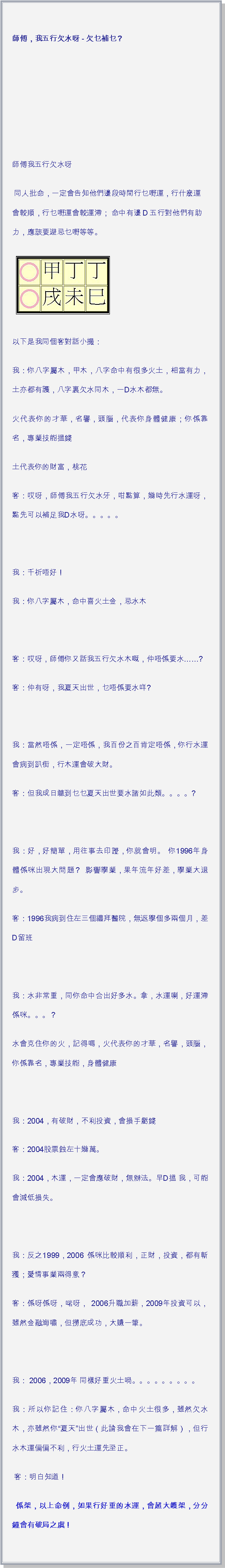 文字方塊: 師傅，我五行欠水呀 - 欠乜補乜？ 師傅我五行欠水呀 同人批命，一定會告知他們邊段時間行乜嘢運，行什麽運會較順，行乜嘢運會較運滯； 命中有邊D五行對他們有助力，應該要避忌乜嘢等等。 ￼以下是我同個客對話小撮：我：你八字屬木，甲木，八字命中有很多火土，相當有力，土亦都有護，八字裏欠水同木，一D水木都無。火代表你的才華，名譽，頭腦，代表你身體健康；你係靠名，專業技能搵錢土代表你的財富，桃花客：哎呀，師傅我五行欠水牙，咁點算，幾時先行水運呀，點先可以補足我D水呀。。。。。 我：千祈唔好！我：你八字屬木，命中喜火土金，忌水木 客：哎呀，師傅你又話我五行欠水木嘅，仲唔係要水?客：仲有呀，我夏天出世，乜唔係要水咩? 我：當然唔係，一定唔係，我百份之百肯定唔係，你行水運會病到趴街，行木運會破大財。客：但我成日聼到乜乜夏天出世要水諸如此類。。。。? 我：好，好簡單，用往事去印證，你就會明。 你1996年身體係咪出現大問題？ 影響學業，果年流年好差，學業大退步。客：1996我病到住左三個禮拜醫院，無返學個多兩個月，差D留班 我：水非常重，同你命中合出好多水。拿，水運喇，好運滯係咪。。。？水會克住你的火，記得嗎，火代表你的才華，名譽，頭腦，你係靠名，專業技能，身體健康 我：2004，有破財，不利投資，會損手虧錢客：2004股票蝕左十幾萬。我：2004，木運，一定會應破財，無辦法。早D搵 我，可能會減低損失。 我：反之1999，2006 係咪比較順利，正財，投資，都有斬獲；愛情事業兩得意？客：係呀係呀，啱呀， 2006升職加薪，2009年投資可以，雖然金融海嘯，但撈底成功，大賺一筆。 我： 2006，2009年 同樣好重火土喎。。。。。。。。。我：所以你記住：你八字屬木，命中火土很多，雖然欠水木，亦雖然你夏天出世（此論我會在下一篇詳解），但行水木運偏偏不利，行火土運先至正。 客：明白知道！ 係架，以上命例，如果行好重的水運，會超大鑊架，分分鐘會有破局之虞！