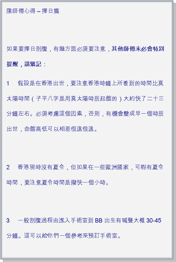 文字方塊: 陳師傅心得  擇日篇 如果要擇日剖腹，有幾方面必須要注意，其他師傅未必會特別提醒，請緊記：1     假設是在香港出世，要注意香港時鐘上所看到的時間比真太陽時間（子平八字是用真太陽時辰起盤的）大約快了二十三分鐘左右。必須考慮這個因素，否則，有機會變成早一個時辰出世，命盤高低可以相差很遠很遠。 2     香港現時沒有夏令，但如果在一些歐洲國家，可能有夏令時間，要注意夏令時間是撥快一個小時。 3     一般剖腹過程由進入手術室到BB出生有喊聲大概30-45分鐘。這可以給你們一個參考來預訂手術室。