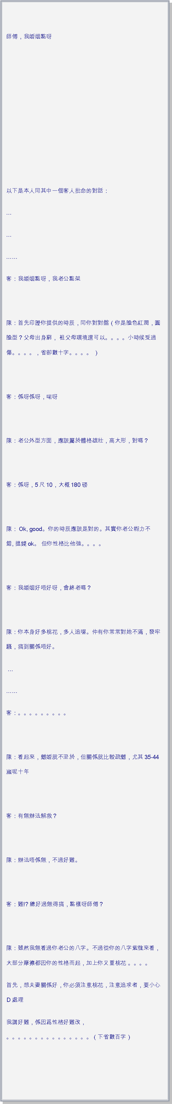 文字方塊: 師傅，我婚姻點呀  以下是本人同其中一個客人批命的對話：客：我婚姻點呀，我老公點架 陳：首先印證你提供的時辰，同你對對盤（你是臉色紅潤，圓臉型？父母出身窮， 祖父母環境還可以。。。。小時候受過傷。。。。，省卻數十字。。。。 ） 客：係呀係呀，啱呀 陳：老公外型方面，應該屬於體格雄壯，高大形，對嗎？ 客：係呀，5尺10，大概180磅 陳：Ok, good。你的時辰應該是對的。其實你老公能力不錯, 搵錢ok。 但你性格比他強。。。。 客：我婚姻好唔好呀，會終老嗎？ 陳：你本身好多桃花，多人追喔。仲有你常常對她不滿，發牢騷，搞到關係唔好。 客：。。。。。。。。。 陳：看起來，離婚就不至於，但關係就比較疏離，尤其35-44嵗呢十年 客：有無辦法解救？ 陳：辦法唔係無，不過好難。 客：難!? 總好過無得搞，點樣呀師傅？ 陳：雖然我無看過你老公的八字。不過從你的八字紫微來看，大部分摩擦都因你的性格而起，加上你又重桃花 。。。。首先，想夫妻關係好，你必須注意桃花，注意追求者，要小心Ｄ處理我講好難，係因爲性格好難改，
。。。。。。。。。。。。。。。（下省數百字） 