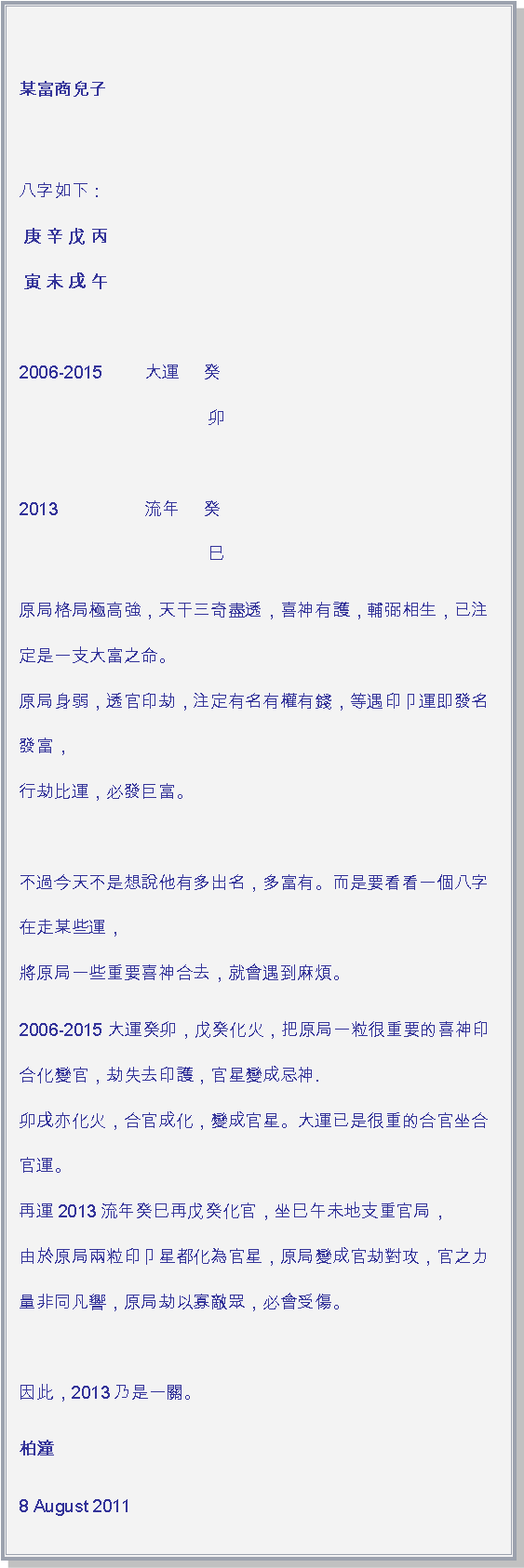 文字方塊: 某富商兒子         
 八字如下 :      
 庚 辛 戊 丙     
 寅 未 戌 午     
         
2006-2015 	大運     癸        
                               	    卯        
         
2013           	流年     癸        
                              	    巳原局格局極高強，天干三奇盡透，喜神有護，輔弼相生，已注定是一支大富之命。  
原局身弱，透官印劫，注定有名有權有錢，等遇印卩運即發名發富，    
行劫比運，必發巨富。        
         
不過今天不是想說他有多出名，多富有。而是要看看一個八字在走某些運，   
將原局一些重要喜神合去，就會遇到麻煩。2006-2015 大運癸卯，戊癸化火，把原局一粒很重要的喜神印合化變官，劫失去印護，官星變成忌神.
卯戌亦化火，合官成化，變成官星。大運已是很重的合官坐合官運。   
再運2013流年癸巳再戊癸化官，坐巳午未地支重官局，     
由於原局兩粒印卩星都化為官星，原局變成官劫對攻，官之力量非同凡響，原局劫以寡敵眾，必會受傷。
         
因此，2013乃是一關。        柏潼8 August 2011