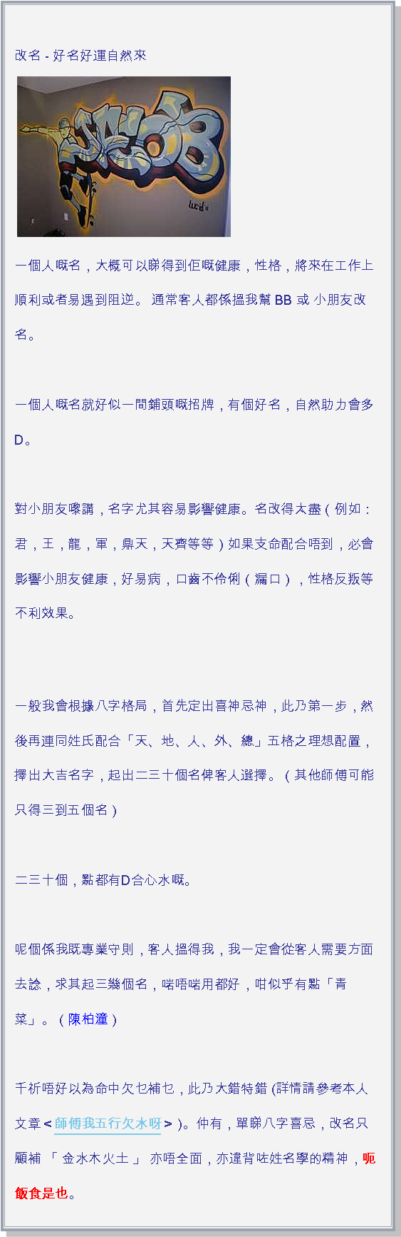 文字方塊:  改名 - 好名好運自然來
￼一個人嘅名，大概可以睇得到佢嘅健康，性格，將來在工作上順利或者易遇到阻逆。 通常客人都係搵我幫 BB 或 小朋友改名。

一個人嘅名就好似一間鋪頭嘅招牌，有個好名，自然助力會多D。  

對小朋友嚟講，名字尤其容易影響健康。名改得太盡（例如：君，王，龍，軍，鼎天，天齊等等）如果支命配合唔到，必會影響小朋友健康，好易病，口齒不伶俐（漏口），性格反叛等不利效果。一般我會根據八字格局，首先定出喜神忌神，此乃第一步，然後再連同姓氏配合「天、地、人、外、總」五格之理想配置，擇出大吉名字，起出二三十個名俾客人選擇。（其他師傅可能只得三到五個名）

二三十個，點都有D合心水嘅。

呢個係我既專業守則，客人搵得我，我一定會從客人需要方面去諗，求其起三幾個名，啱唔啱用都好，咁似乎有點「青菜」。（陳柏潼）

千祈唔好以為命中欠乜補乜，此乃大錯特錯 (詳情請參考本人文章＜師傅我五行欠水呀＞ )。仲有，單睇八字喜忌，改名只顧補 「 金水木火土 」 亦唔全面，亦違背咗姓名學的精神，呃 飯食是也。