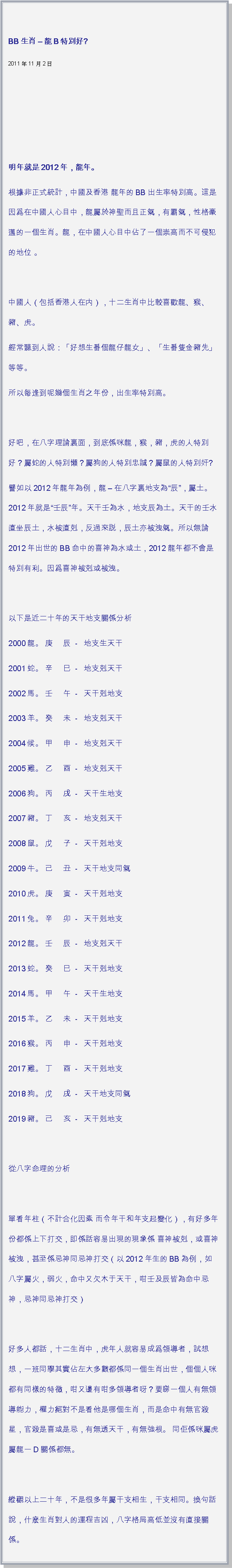 文字方塊: BB生肖  龍B特別好?   2011年11月2日                                     明年就是2012年，龍年。根據非正式統計，中國及香港 龍年的BB出生率特別高。這是因爲在中國人心目中，龍屬於神聖而且正氣，有霸氣，性格豪邁的一個生肖。龍，在中國人心目中佔了一個崇高而不可侵犯的地位 。 中國人（包括香港人在内），十二生肖中比較喜歡龍、猴、豬、虎。經常聽到人說：「好想生番個龍仔龍女」、「生番隻金豬先」 等等。所以每逢到呢幾個生肖之年份，出生率特別高。 好吧，在八字理論裏面，到底係咪龍，猴，豬，虎的人特別好？屬蛇的人特別懶？屬狗的人特別忠誠？屬鼠的人特別奸?譬如以2012年龍年為例，龍  在八字裏地支為辰，屬土。2012年就是壬辰年。天干壬為水，地支辰為土。天干的壬水直坐辰土，水被直剋，反過來説，辰土亦被洩氣。所以無論2012年出世的BB命中的喜神為水或土，2012龍年都不會是特別有利。因爲喜神被剋或被洩。 以下是近二十年的天干地支關係分析2000龍。 庚     辰  -   地支生天干2001蛇。 辛     巳  -   地支剋天干2002馬。 壬     午  -   天干剋地支2003羊。 癸     未  -   地支剋天干2004候。 甲     申  -   地支剋天干2005雞。 乙     酉  -   地支剋天干2006狗。 丙     戌  -   天干生地支2007豬。 丁     亥  -   地支剋天干2008鼠。 戊     子  -   天干剋地支2009牛。 己     丑  -   天干地支同氣2010虎。 庚     寅  -   天干剋地支2011兔。 辛     卯  -   天干剋地支2012龍。 壬     辰  -   地支剋天干2013蛇。 癸     巳  -   天干剋地支2014馬。 甲     午  -   天干生地支2015羊。 乙     未  -   天干剋地支2016猴。 丙     申  -   天干剋地支2017雞。 丁     酉  -   天干剋地支2018狗。 戊     戌  -   天干地支同氣2019豬。 己     亥  -   天干剋地支  從八字命理的分析 單看年柱（不計合化因素 而令年干和年支起變化），有好多年份都係上下打交，即係話容易出現的現象係 喜神被剋，或喜神被洩，甚至係忌神同忌神打交（以2012年生的BB為例，如八字屬火，弱火，命中又欠木于天干，咁壬及辰皆為命中忌神，忌神同忌神打交） 好多人都話，十二生肖中，虎年人就容易成爲領導者，試想想，一班同學其實佔左大多數都係同一個生肖出世，個個人咪都有同樣的特徵，咁又邊有咁多領導者呀？要睇一個人有無領導能力，權力絕對不是看他是哪個生肖，而是命中有無官殺星，官殺是喜或是忌，有無透天干，有無強根。 同佢係咪屬虎屬龍一D關係都無。  縱觀以上二十年，不是很多年屬干支相生，干支相同。換句話說，什麽生肖對人的運程吉凶，八字格局高低並沒有直接關係。