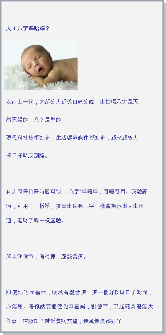 文字方塊: 人工八字準唔準？￼以前上一代，大部分人都係自然分娩，出世嘅八字是天然天賜的，八字是準的。現代科技技術進步，生活環境條件都進步，越來越多人擇日擇時辰剖腹。有人問擇日擇時辰嘅人工八字準唔準，可唔可用。我驗證過，可用，一樣準。擇日出世嘅八字一樣會顯示出人生窮通，姻財子祿一樣靈驗。如果你信命，有得揀，應該會揀。 即使你唔太信命，既然有機會揀，揀一個好D嘅日子時間，亦無壞。唔係話要個個做李嘉誠，劉德華，至起碼身體無大件事，運順D,唔駛受貧病交逼，無風無浪都好吖.