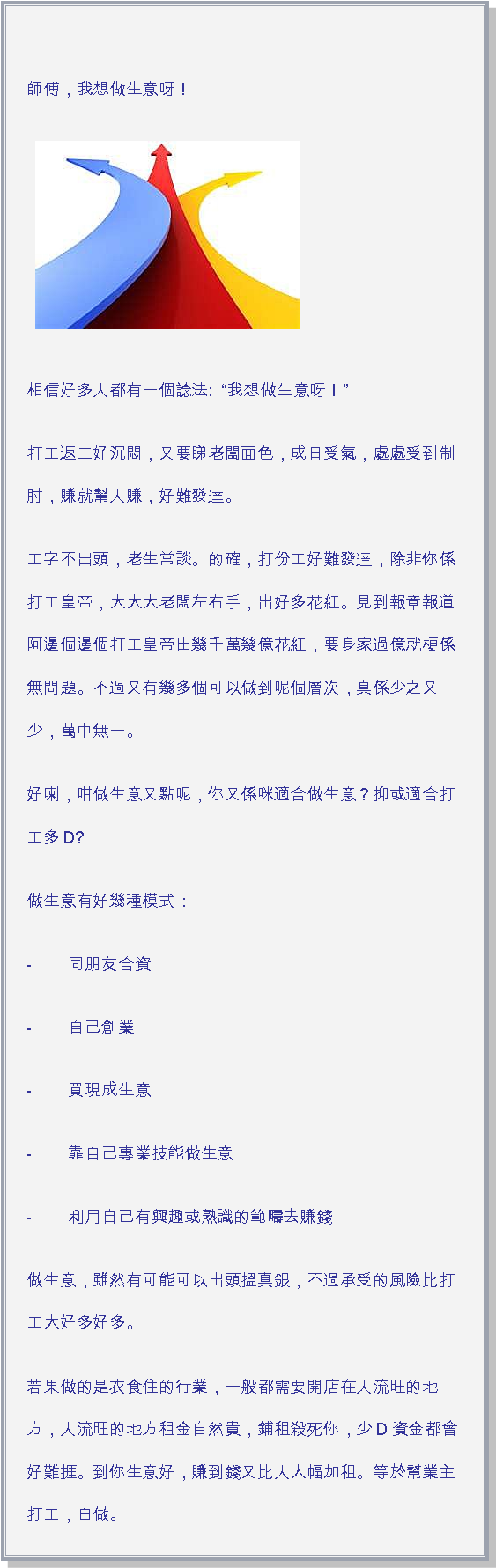 文字方塊: 師傅，我想做生意呀！ ￼相信好多人都有一個諗法:  我想做生意呀！打工返工好沉悶，又要睇老闆面色，成日受氣，處處受到制肘，賺就幫人賺，好難發達。工字不出頭，老生常談。的確，打份工好難發達，除非你係打工皇帝，大大大老闆左右手，出好多花紅。見到報章報道阿邊個邊個打工皇帝出幾千萬幾億花紅，要身家過億就梗係無問題。不過又有幾多個可以做到呢個層次，真係少之又少，萬中無一。好喇，咁做生意又點呢，你又係咪適合做生意？抑或適合打工多D?做生意有好幾種模式：-        同朋友合資-        自己創業-        買現成生意-        靠自己專業技能做生意-        利用自己有興趣或熟識的範疇去賺錢做生意，雖然有可能可以出頭搵真銀，不過承受的風險比打工大好多好多。若果做的是衣食住的行業，一般都需要開店在人流旺的地方，人流旺的地方租金自然貴，鋪租殺死你，少D資金都會好難捱。到你生意好，賺到錢又比人大幅加租。等於幫業主打工，白做。