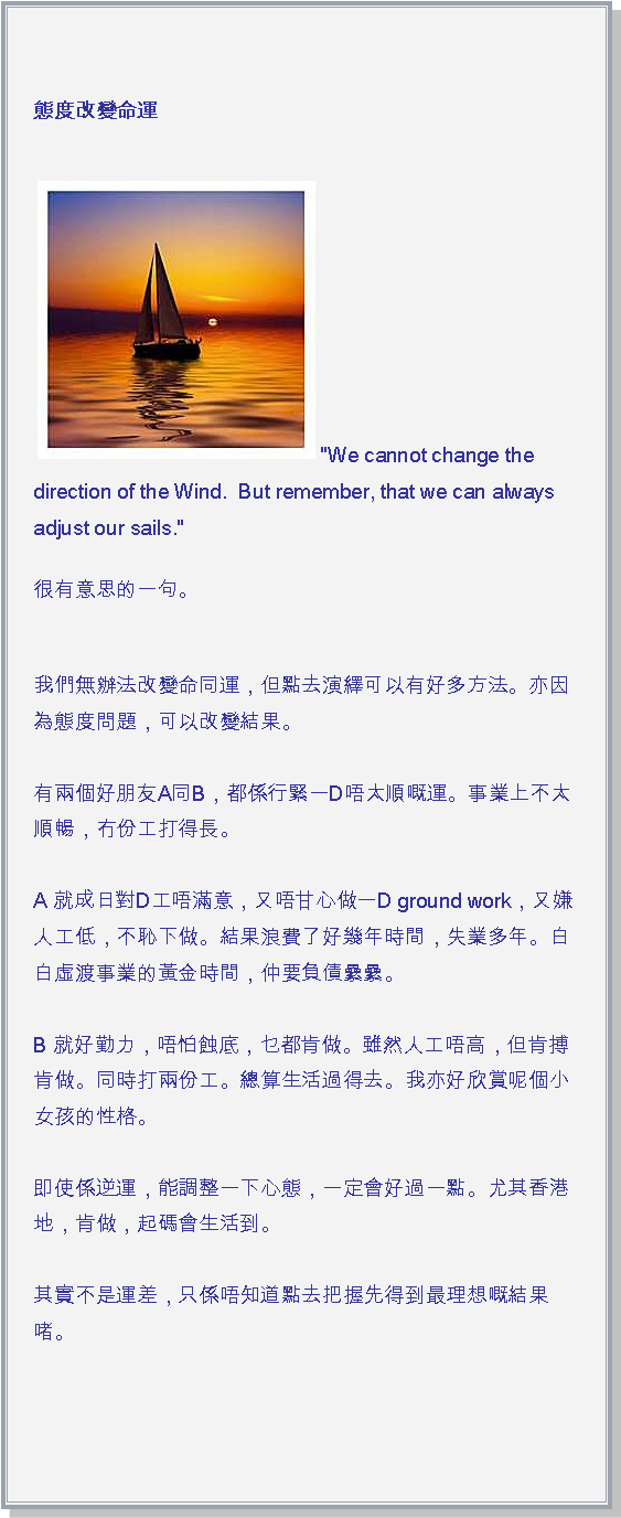 文字方塊: 態度改變命運
￼"We cannot change the direction of the Wind.  But remember, that we can always adjust our sails."很有意思的一句。
我們無辦法改變命同運，但點去演繹可以有好多方法。亦因為態度問題，可以改變結果。

有兩個好朋友A同B，都係行緊一D唔太順嘅運。事業上不太順暢，冇份工打得長。

A 就成日對D工唔滿意，又唔甘心做一D ground work，又嫌人工低，不恥下做。結果浪費了好幾年時間，失業多年。白白虛渡事業的黃金時間，仲要負債纍纍。

B 就好勤力，唔怕蝕底，乜都肯做。雖然人工唔高，但肯搏肯做。同時打兩份工。總算生活過得去。我亦好欣賞呢個小女孩的性格。

即使係逆運，能調整一下心態，一定會好過一點。尤其香港地，肯做，起碼會生活到。

其實不是運差，只係唔知道點去把握先得到最理想嘅結果啫。