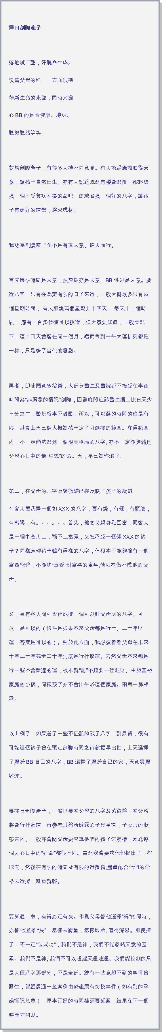 文字方塊: 擇日剖腹產子 落地喊三聲，好醜命生成。快當父母的你，一方面很期待新生命的來臨，同時又擔心BB的是否健康、聰明、聼教聼話等等。 對於剖腹產子，有很多人持不同意見。有人認爲應該順從天意，讓孩子自然出生。亦有人認爲既然有機會選擇，都起碼找一個不受貧病困擾的命吧。更或者找一個好的八字，讓孩子有更好的運勢，將來成材。 我認為剖腹產子並不是有違天意、逆天而行。 首先懷孕時間是天意，預產期亦是天意，BB性別是天意。要選八字，只有在既定有限的日子來選，一般大概最多只有兩個星期時間； 有人即說兩個星期共十四天， 每天十二個時辰， 應有一百多個盤可以挑選，但大家要知道，一般情況下，這十四天會落在同一個月，繼而令到一生大運排列都是一樣，只是多了合化的變數。 再者，即使願意多給錢，大部分醫生及醫院都不接受在半夜時間為非緊急的情況剖腹，因爲晚間註診醫生護士比白天少三分之二，醫院根本不鼓勵。所以，可以選的時間的確是有限。其實上天已經大概為孩子定了可選擇的範圍。在這範圍内，不一定能夠選到一個很高格局的八字, 亦不一定能夠滿足父母心目中的最理想的命。天，早已為你選了。 第二，在父母的八字及紫微盤已經反映了孩子的級數有客人要我擇一個如XXX的八字，要有錢，有權，有頭腦，有名譽，有。。。。。。首先，他的父親身為巨富，而客人是一個中產人士，稱不上富豪，又怎承受一個像XXX的孩子？同樣道理孩子雖有這樣的八字，但根本不能夠擁有一個富豪爸爸，不能夠享受到富裕的童年,他根本做不成他的父母。 又，另有客人問可否替她擇一個可以旺父母財的八字。可以，是可以的（條件是如果本來父母都是行十、二十年財運，答案是可以的）。對於此方面，我必須看看父母在未來十年二十年甚至三十年到底是行什麽運。若然父母本來都是行一些不會發達的運，根本就配不起要一個旺財、生於富裕家庭的小孩，同樣孩子亦不會出生於這個家庭。兩者一脈相承。 以上例子，如果選了一些不匹配的孩子八字，到最後，很有可能這個孩子會在預定剖腹時間之前就提早出世，上天選擇了屬於BB自己的八字，BB選擇了屬於自己的家，天意實屬難違。 要擇日剖腹產子，一般也要看父母的八字及紫微盤，看父母將會行什麽運，再參考其盤所透露的子息星情，子女宮的狀態吉凶。一般亦會問父母要求想他們的孩子怎麽樣，因爲每個人心目中的好命都很不同。當然我會要求他們提出了一些取向，然後在有限的時間及有限的選擇裏,盡量配合他們的命格去選擇，避重就輕。 要知道，命，有得必定有失。作爲父母替他選擇得的同時，亦替他選擇 失，怎樣去衡量，怎樣取捨, 值得深思。即使擇了，不一定包成功，我們不是神，我們不能忽略天意的因素。我們不是神, 我們不可以超越天運地運。我們能控制的只是人運八字那部分，不是全部。總有一些意想不到的事情會發生，曾經遇過一些案例由於產房有突發事件（如有別的孕婦情況危急），原本訂好的時間被逼要延遲，結果在下一個時辰才開刀。