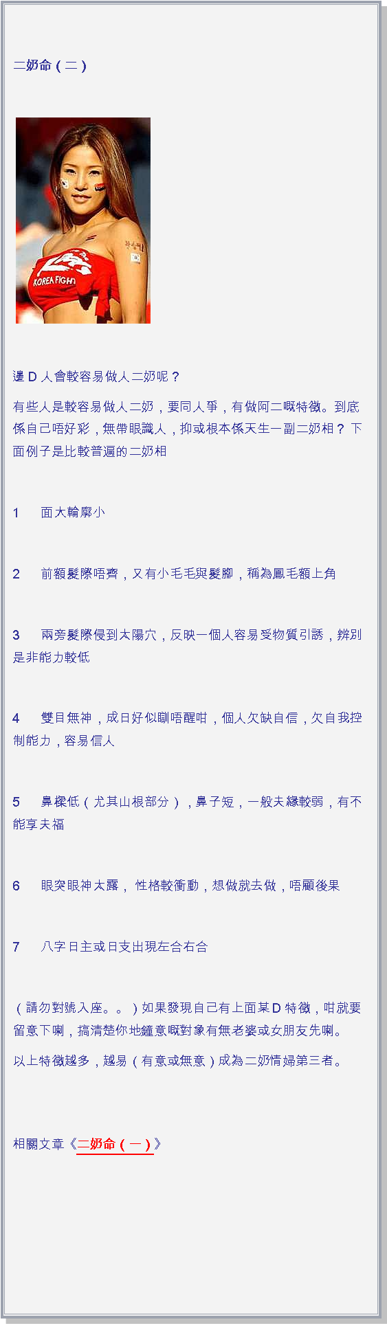 文字方塊: 二奶命（二）￼ 邊D人會較容易做人二奶呢？有些人是較容易做人二奶，要同人爭，有做阿二嘅特徵。到底係自己唔好彩，無帶眼識人，抑或根本係天生一副二奶相？ 下面例子是比較普遍的二奶相 1      面大輪廓小       2      前額髮際唔齊，又有小毛毛與髮腳，稱為鳳毛額上角 3      兩旁髮際侵到太陽穴，反映一個人容易受物質引誘，辨別是非能力較低 4      雙目無神，成日好似瞓唔醒咁，個人欠缺自信，欠自我控制能力，容易信人 5      鼻樑低（尤其山根部分），鼻子短，一般夫緣較弱，有不能享夫福 6      眼突眼神太露， 性格較衝動，想做就去做，唔顧後果 7      八字日主或日支出現左合右合 （請勿對號入座。。）如果發現自己有上面某D特徵，咁就要留意下喇，搞清楚你地鐘意嘅對象有無老婆或女朋友先喇。以上特徵越多，越易（有意或無意）成為二奶情婦第三者。 
相關文章《二奶命（一）》