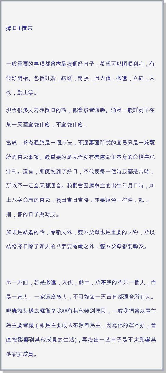 文字方塊: 擇日 / 擇吉一般重要的事項都會盡量找個好日子，希望可以順順利利，有個好開始。包括訂婚，結婚，開張，過大禮，搬遷，立約，入伙，動土等。現今很多人若想擇日的話，都會參考通勝。通勝一般詳列了在某一天適宜做什麽，不宜做什麽。當然，參考通勝是一個方法，不過裏面所說的宜忌只是一般籠統的喜忌事項。最重要的是完全沒有考慮命主本身的命格喜忌沖刑。還有，即使找到了好日，不代表每一個時辰都是吉時，所以不一定全天都適合。我們會因應命主的出生年月日時，加上八字命局的喜忌，找出吉日吉時，亦要避免一些沖，尅，刑，害的日子與時辰。如果是結婚的話，除新人外，雙方父母也是重要的人物，所以結婚擇日除了新人的八字要考慮之外，雙方父母都要顧及。另一方面，若是搬遷，入伙，動土，所牽涉的不只一個人，而是一家人。一家這麽多人，不可能每一天吉日都適合所有人。哪應該怎樣去權衡？除非有其他特別原因，一般我們會以屋主為主要考慮（即是主要收入來源者為主，因爲他的運不好，會直接影響到其他成員的生活)，再找出一些日子是不太影響其他家庭成員。