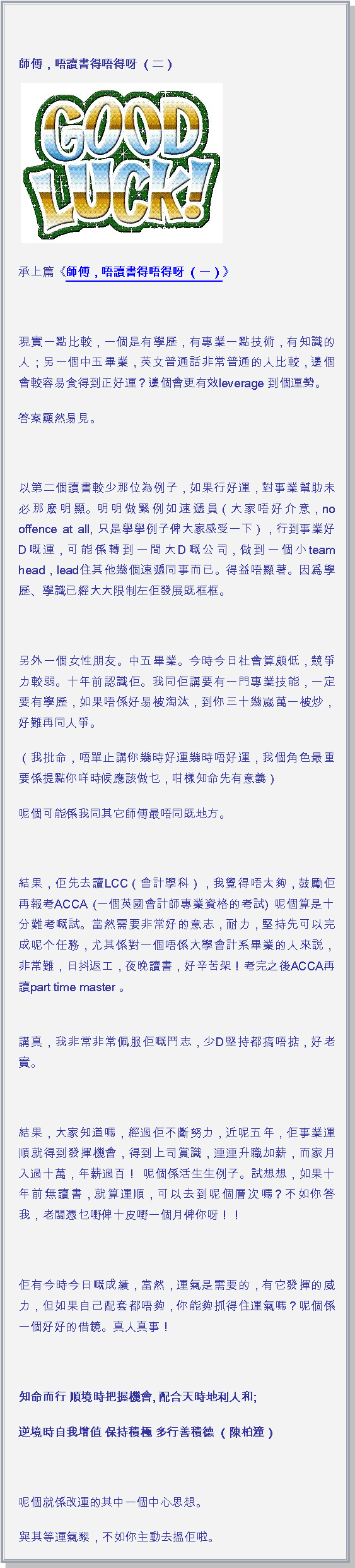 文字方塊: 師傅，唔讀書得唔得呀 （二）￼承上篇《師傅，唔讀書得唔得呀 （一）》 現實一點比較，一個是有學歷，有專業一點技術，有知識的人；另一個中五畢業，英文普通話非常普通的人比較，邊個會較容易食得到正好運？邊個會更有效leverage 到個運勢。答案顯然易見。 以第二個讀書較少那位為例子，如果行好運，對事業幫助未必那麽明顯。明明做緊例如速遞員（大家唔好介意，no offence at all, 只是擧擧例子俾大家感受一下），行到事業好D嘅運，可能係轉到一間大D嘅公司，做到一個小team head，lead住其他幾個速遞同事而已。得益唔顯著。因爲學歷、學識已經大大限制左佢發展既框框。 另外一個女性朋友。中五畢業。今時今日社會算頗低，競爭力較弱。十年前認識佢。我同佢講要有一門專業技能，一定要有學歷，如果唔係好易被淘汰，到你三十幾嵗萬一被炒，好難再同人爭。（我批命，唔單止講你幾時好運幾時唔好運，我個角色最重要係提點你咩時候應該做乜，咁樣知命先有意義）呢個可能係我同其它師傅最唔同既地方。 結果，佢先去讀LCC（會計學科），我覺得唔太夠，鼓勵佢再報考ACCA (一個英國會計師專業資格的考試) 呢個算是十分難考嘅試。當然需要非常好的意志，耐力，堅持先可以完成呢个任務，尤其係對一個唔係大學會計系畢業的人來説，非常難，日抖返工，夜晚讀書，好辛苦架！考完之後ACCA再讀part time master 。
講真，我非常非常佩服佢嘅鬥志，少D堅持都搞唔掂，好老實。 結果，大家知道嗎，經過佢不斷努力，近呢五年，佢事業運順就得到發揮機會，得到上司賞識，連連升職加薪，而家月入過十萬，年薪過百！ 呢個係活生生例子。試想想，如果十年前無讀書，就算運順，可以去到呢個層次嗎？不如你答我，老闆憑乜嘢俾十皮嘢一個月俾你呀！！ 佢有今時今日嘅成績，當然，運氣是需要的，有它發揮的威力，但如果自己配套都唔夠，你能夠抓得住運氣嗎？呢個係一個好好的借鏡。真人真事！ 知命而行 順境時把握機會, 配合天時地利人和;逆境時自我增值 保持積極 多行善積德 （陳柏潼） 呢個就係改運的其中一個中心思想。與其等運氣黎，不如你主動去搵佢啦。