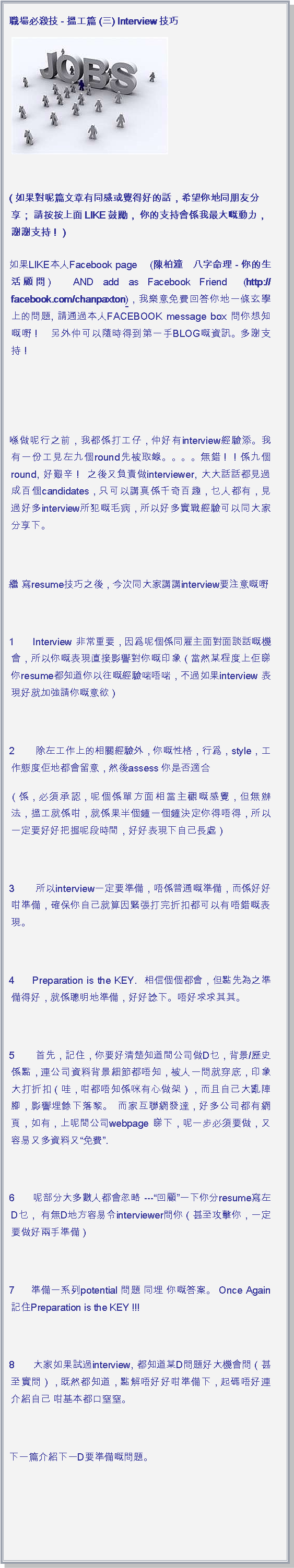 文字方塊: 職場必殺技 - 搵工篇 (三) Interview技巧￼
( 如果對呢篇文章有同感或覺得好的話，希望你地同朋友分享； 請按按上面LIKE鼓勵， 你的支持會係我最大嘅動力，謝謝支持！ ) 如果LIKE本人Facebook page    (陳柏潼　八字命理 - 你的生活顧問)   AND add as Facebook Friend  (http://facebook.com/chanpaxton)，我樂意免費回答你地一條玄學上的問題, 請通過本人FACEBOOK message box 問你想知嘅嘢！  另外仲可以隨時得到第一手BLOG嘅資訊。多謝支持！  喺做呢行之前，我都係打工仔，仲好有interview經驗添。我有一份工見左九個round先被取錄。。。。無錯！！係九個round, 好艱辛！ 之後又負責做interviewer, 大大話話都見過成百個candidates，只可以講真係千奇百趣，乜人都有，見過好多interview所犯嘅毛病，所以好多實戰經驗可以同大家分享下。 繼 寫resume技巧之後，今次同大家講講interview要注意嘅嘢 1     Interview 非常重要，因爲呢個係同雇主面對面談話嘅機會，所以你嘅表現直接影響對你嘅印象（當然某程度上佢睇你resume都知道你以往嘅經驗啱唔啱，不過如果interview 表現好就加強請你嘅意欲） 2     除左工作上的相關經驗外，你嘅性格，行爲，style，工作態度佢地都會留意，然後assess 你是否適合（係，必須承認，呢個係單方面相當主觀嘅感覺，但無辦法，搵工就係咁，就係果半個鐘一個鐘決定你得唔得，所以一定要好好把握呢段時間，好好表現下自己長處） 3     所以interview一定要準備，唔係普通嘅準備，而係好好咁準備，確保你自己就算因緊張打完折扣都可以有唔錯嘅表現。 4     Preparation is the KEY.  相信個個都會，但點先為之準備得好，就係聰明地準備，好好諗下。唔好求求其其。 5     首先，記住，你要好清楚知道間公司做D乜，背景/歷史係點，連公司資料背景細節都唔知，被人一問就穿底，印象大打折扣（哇，咁都唔知係咪有心做架），而且自己大亂陣腳，影響埋餘下落黎。 而家互聯網發達，好多公司都有網頁，如有，上呢間公司webpage 睇下，呢一步必須要做，又容易又多資料又免費. 6     呢部分大多數人都會忽略 ---回顧一下你分resume寫左D乜， 有無D地方容易令interviewer問你（甚至攻擊你，一定要做好兩手準備） 7     準備一系列potential 問題 同埋 你嘅答案。 Once Again記住Preparation is the KEY !!! 8     大家如果試過interview, 都知道某D問題好大機會問（甚至實問），既然都知道，點解唔好好咁準備下，起碼唔好連介紹自己 咁基本都口窒窒。 下一篇介紹下一D要準備嘅問題。