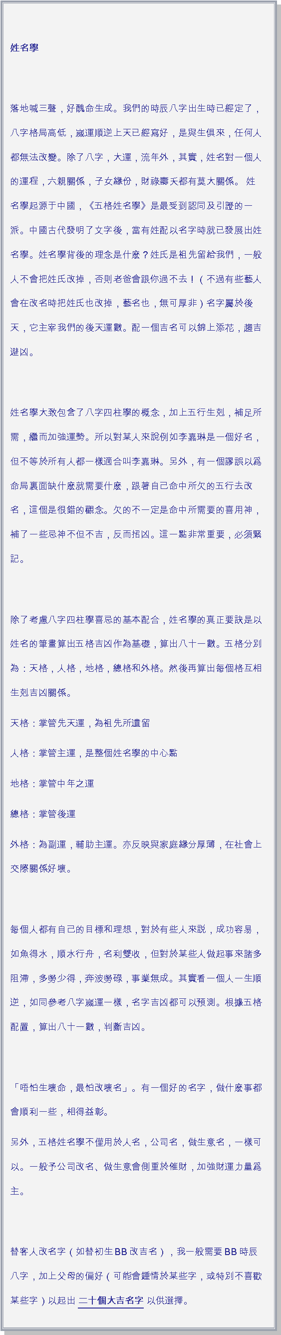 文字方塊: 姓名學 落地喊三聲，好醜命生成。我們的時辰八字出生時已經定了，八字格局高低，嵗運順逆上天已經寫好，是與生俱來，任何人都無法改變。除了八字，大運，流年外，其實，姓名對一個人的運程，六親關係，子女緣份，財祿壽夭都有莫大關係。 姓名學起源于中國，《五格姓名學》是最受到認同及引證的一派。中國古代發明了文字後，當有姓配以名字時就已發展出姓名學。姓名學背後的理念是什麽？姓氏是祖先留給我們，一般人不會把姓氏改掉，否則老爸會跟你過不去！（不過有些藝人會在改名時把姓氏也改掉，藝名也，無可厚非）名字屬於後天，它主宰我們的後天運數。配一個吉名可以錦上添花，趨吉避凶。 姓名學大致包含了八字四柱學的概念，加上五行生剋，補足所需，繼而加強運勢。所以對某人來說例如李嘉琳是一個好名，但不等於所有人都一樣適合叫李嘉琳。另外，有一個謬誤以爲命局裏面缺什麽就需要什麽，跟著自己命中所欠的五行去改名，這個是很錯的觀念。欠的不一定是命中所需要的喜用神，補了一些忌神不但不吉，反而招凶。這一點非常重要，必須緊記。 除了考慮八字四柱學喜忌的基本配合，姓名學的真正要訣是以姓名的筆畫算出五格吉凶作為基礎，算出八十一數。五格分別為：天格，人格，地格，總格和外格。然後再算出每個格互相生剋吉凶關係。天格：掌管先天運，為祖先所遺留人格：掌管主運，是整個姓名學的中心點地格：掌管中年之運總格：掌管後運外格：為副運，輔助主運。亦反映與家庭緣分厚薄，在社會上交際關係好壞。 每個人都有自己的目標和理想，對於有些人來説，成功容易，如魚得水，順水行舟，名利雙收，但對於某些人做起事來諸多阻滯，多勞少得，奔波勞碌，事業無成。其實看一個人一生順逆，如同參考八字嵗運一樣，名字吉凶都可以預測。根據五格配置，算出八十一數，判斷吉凶。 「唔怕生壞命，最怕改壞名」。有一個好的名字，做什麽事都會順利一些，相得益彰。另外，五格姓名學不僅用於人名，公司名，做生意名，一樣可以。一般予公司改名、做生意會側重於催財，加強財運力量爲主。 替客人改名字（如替初生BB改吉名），我一般需要BB時辰八字，加上父母的偏好（可能會鍾情於某些字，或特別不喜歡某些字）以起出 二十個大吉名字 以供選擇。