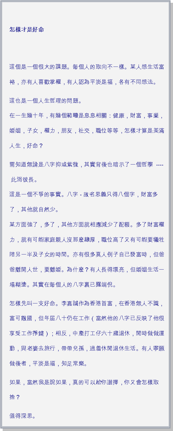 文字方塊: 怎樣才是好命 這個是一個很大的課題。每個人的取向不一樣。某人想生活富裕，亦有人喜歡掌權，有人認為平淡是福，各有不同想法。這也是一個人生哲理的問題。
在一生幾十年，有幾個範疇是息息相關：健康，財富，事業，婚姻，子女，權力，朋友，社交，職位等等，怎樣才算是美滿人生，好命？需知道無論是八字抑或紫微，其實背後也暗示了一個哲學  ---- 此消彼長。
這是一個不爭的事實。八字 - 故名思義只得八個字，財富多了，其他就自然少。
某方面強了，多了，其他方面就相應減少了配額。多了財富權力，就有可能家庭親人沒那麽緣厚，職位高了又有可能要犧牲陪另一半及子女的時間。亦有很多真人例子自己發富時，但爸爸離開人世，要離婚。為什麽？有人長得漂亮，但婚姻生活一塌糊塗。其實在每個人的八字裏已露端倪。怎樣先叫一支好命。李嘉誠作為香港首富，在香港無人不識，富可敵國，但年屆八十仍在工作（當然他的八字已反映了他很享受工作掙錢）；相反，中產打工仔六十歲退休，閒時做做運動，與老婆去旅行，帶帶兒孫，過着休閒退休生活。有人寧願做後者，平淡是福，知足常樂。如果，當然我是說如果，真的可以給你選擇，你又會怎樣取捨？值得深思。