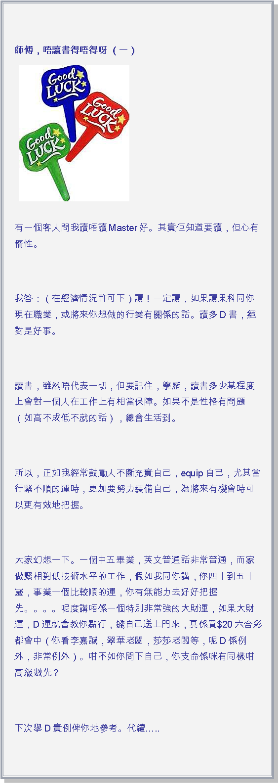 文字方塊: 師傅，唔讀書得唔得呀 （一） ￼有一個客人問我讀唔讀Master好。其實佢知道要讀，但心有惰性。 我答：（在經濟情況許可下）讀！一定讀，如果讀果科同你現在職業，或將來你想做的行業有關係的話。讀多D書，絕對是好事。 讀書，雖然唔代表一切，但要記住，學歷，讀書多少某程度上會對一個人在工作上有相當保障。如果不是性格有問題（如高不成低不就的話），總會生活到。 所以，正如我經常鼓勵人不斷充實自己，equip自己，尤其當行緊不順的運時，更加要努力裝備自己，為將來有機會時可以更有效地把握。 大家幻想一下。一個中五畢業，英文普通話非常普通，而家做緊相對低技術水平的工作，假如我同你講，你四十到五十嵗，事業一個比較順的運，你有無能力去好好把握先。。。。呢度講唔係一個特別非常強的大財運，如果大財運，D運就會教你點行，錢自己送上門來，真係買$20六合彩都會中（你看李嘉誠，翠華老闆，莎莎老闆等，呢D係例外，非常例外）。咁不如你問下自己，你支命係咪有同樣咁高級數先？ 下次擧D實例俾你地參考。代續..