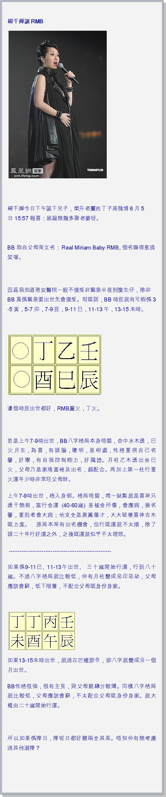 文字方塊: 楊千嬅誕 RMB￼

楊千嬅今日下午誕下兒子，榮升老竇的丁子高微博6月5日 15:57 報喜：超級無敵多謝老婆呀。 BB 取自父母英文名：Real Miriam Baby RMB, 個名幾得意搞笑喔。 因爲我知道港安醫院一般不接受非緊急半夜剖腹生仔，除非BB真係緊急要出世先會接受。咁既話，BB時辰就有可能係 3-5寅，5-7卯，7-9辰，9-11巳，11-13午，13-15未時。 ￼邊個時辰出世都好，RMB屬火，丁火。 若是上午7-9時出世，BB八字格局本身唔錯，命中水木透，巳火月生，為喜，有頭腦，聰明，易相處，性格重視自己名譽，好學，有自我控制能力，好識諗。月柱乙木透出坐巳火，父母乃是家境富裕及出名，頗配合。再加上第一柱行重火運年少時非常旺父母財。上午7-9時出世，格入身弱。格局唔錯，唯一缺點就是喜神只透干無根，當行金運 (40-60嵗) 易被金所傷，會應病，損名譽，重剋者會大病；地支全是異黨傷才，大大破壞喜神吉木既力度。　原局本來有出名機會，但行既運就不太順，除了頭二十年行好運之外，之後既運就似乎不太理想。 --------------------------------------------------------如果係9-11巳, 11-13午出世,　三十嵗開始行運，行到八十嵗。不過八字格局就比較低，仲有月柱變成忌印忌劫，父母應該會窮，低下階層，不配合父母既身份身家。 ￼如果13-15未時出世，就過左芒種節令，排八字就變成另一個月出世。BB性格很強，很有主見，與父母親緣分較薄。同樣八字格局就比較低，父母應該會窮，不太配合父母既身份身家。就大概由二十嵗開始行運。 所以如果係擇日，擇呢日都好難兩全其美。唔知仲有無考慮過其他選擇？