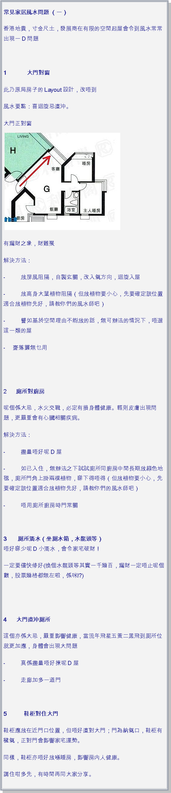 文字方塊: 常見家居風水問題 （一）香港地貴，寸金尺土，發展商在有限的空間起屋會令到風水常常出現一D問題 1             大門對窗此乃原局房子的Layout設計，改唔到風水要點：喜迴旋忌直沖。大門正對窗￼有漏財之象，財難聚解決方法：-          放屏風阻隔，自製玄關，改入氣方向，迴旋入屋-          放高身大葉植物阻隔（但放植物要小心，先要確定該位置適合放植物先好，請教你們的風水師吧）-          譬如基於空間理由不能放的話，無可辦法的情況下，唔選這一類的屋-     齋落簾無乜用
 2      廁所對廚房呢個係大忌，水火交戰，必定有損身體健康。輕則皮膚出現問題，更嚴重會有心臟相關疾病。解決方法：-          盡量唔好呢D屋-          如已入住，無辦法之下試試廁所同廚房中間長期放綠色地毯，廁所門角上掛兩棵植物，睇下得唔得（但放植物要小心，先要確定該位置適合放植物先好，請教你們的風水師吧）-          唔用廁所廚房時門常關 3       厠所滴水（坐厠水箱，水龍頭等）
唔好睇少呢D小滴水，會令家宅破財！一定要儘快修好(換個水龍頭等其實一千幾百，漏財一定唔止呢個數，股票幾格都無左啦，係咪!?)
 4      大門直沖厠所這個亦係大忌，嚴重影響健康，當流年飛星五黃二黑飛到厠所位就更加應，身體會出現大問題-          真係盡量唔好揀呢D屋-          走廊加多一道門 5           鞋柜對住大門鞋柜應放在近門口位置，但唔好直對大門；門為納氣口，鞋柜有穢氣，正對門會影響家宅運勢。同樣，鞋柜亦唔好放喺睡房，影響房内人健康。講住咁多先，有時間再同大家分享。