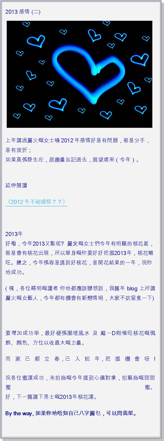 文字方塊: 2013 感情 (二)￼上年講過屬火嘅女士喺2012年感情好易有問題，容易分手，易有波折；
如果真係發生左，就盡量忘記過去，展望將來（今年）。
延伸閱讀《2012年不利感情？？》 2013年 
好嘞，今年2013又點呢?  屬火嘅女士們今年有明顯的桃花星，容易會有桃花出現，所以單身嘅你要好好把握2013年，桃花暢旺。總之，今年係容易遇到好桃花，易開花結果的一年，祝你地成功。( 咦，各位精明嘅讀者 你地都應該聯想到，我舊年 blog 上所講屬火嘅女藝人，今年都有機會有新戀情喎，大家不妨留意一下)

要增加成功率，最好梗係擺埋風水 及 戴一D能催旺桃花嘅佩飾、顔色、方位以收最大嘅力量。而家已經立春，已入蛇年，把握機會呀!

祝各位蜜運成功，未拍拖嘅今年搵到心儀對象，拍緊拖嘅甜甜蜜蜜。
好，下一篇講下男士嘅2013年桃花運。By the way, 如果你地唔知自己八字屬乜，可以問我架。