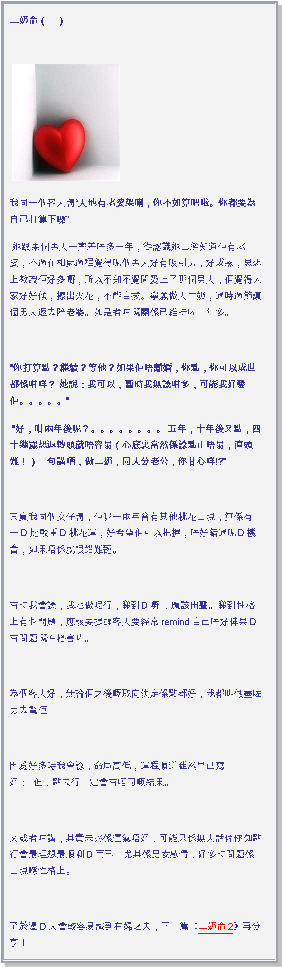 文字方塊: 二奶命（一） ￼我同一個客人講人地有老婆架喇，你不如算吧啦。你都要為自己打算下㗎 她跟果個男人一齊差唔多一年，從認識她已經知道佢有老婆，不過在相處過程覺得呢個男人好有吸引力，好成熟，思想上教識佢好多嘢，所以不知不覺間愛上了那個男人，佢覺得大家好好傾，擦出火花，不能自拔。寧願做人二奶，過時過節讓個男人返去陪老婆。如是者咁嘅關係已維持咗一年多。 "你打算點？繼續？等他？如果佢唔離婚，你點，你可以成世都係咁咩？ 她說：我可以，暫時我無諗咁多，可能我好愛佢。。。。。" "好，咁兩年後呢？。。。。。。。。 五年，十年後又點，四十幾嵗想返轉頭就唔容易（心底裏當然係諗點止唔易，直頭難！）一句講哂，做二奶，同人分老公，你甘心咩!?" 其實我同個女仔講，佢呢一兩年會有其他桃花出現，算係有一D比較重D桃花運，好希望佢可以把握，唔好錯過呢Ｄ機會，如果唔係就恨錯難翻。　 有時我會諗，我地做呢行，睇到Ｄ嘢 ，應該出聲。睇到性格上有乜問題，應該要提醒客人要經常remind自己唔好俾果D有問題嘅性格害咗。 為個客人好，無論佢之後嘅取向決定係點都好，我都叫做盡咗力去幫佢。 因爲好多時我會諗，命局高低，運程順逆雖然早已寫好；  但，點去行一定會有唔同嘅結果。 又或者咁講，其實未必係運氣唔好，可能只係無人話俾你知點行會最理想最順利D而已。尤其係男女感情，好多時問題係出現喺性格上。 至於邊D人會較容易識到有婦之夫，下一篇《二奶命2》再分享！