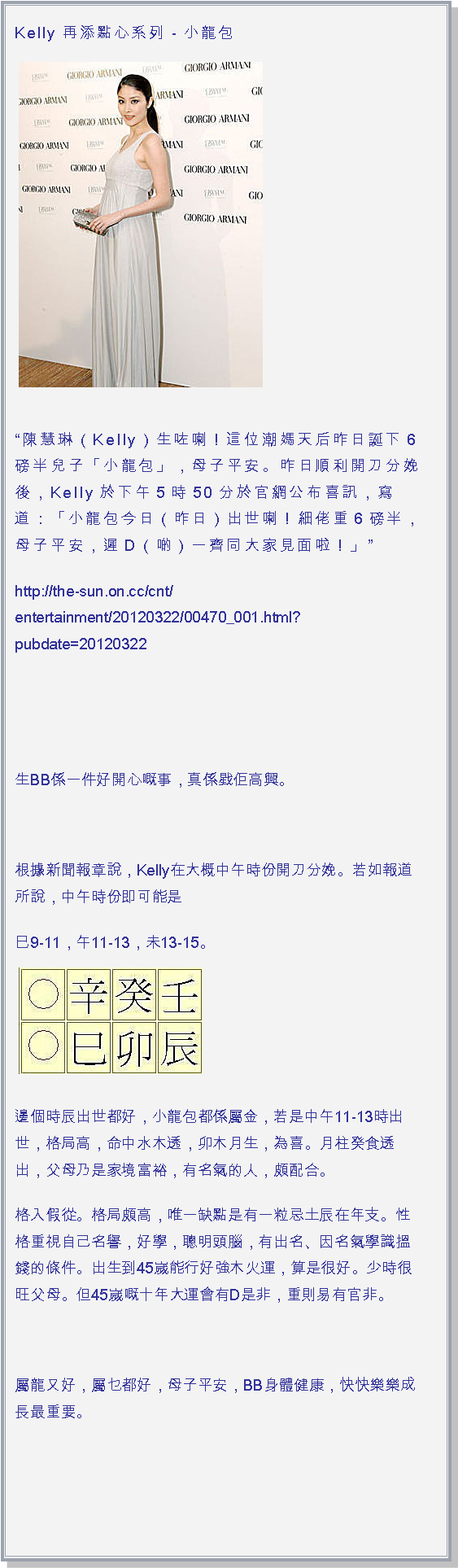 文字方塊: Kelly 再添點心系列 - 小龍包 ￼
陳慧琳（Kelly）生咗喇！這位潮媽天后昨日誕下6磅半兒子「小龍包」，母子平安。昨日順利開刀分娩後，Kelly於下午5時50分於官網公布喜訊，寫道：「小龍包今日（昨日）出世喇！細佬重6磅半，母子平安，遲D（啲）一齊同大家見面啦！」http://the-sun.on.cc/cnt/entertainment/20120322/00470_001.html?pubdate=20120322  生BB係一件好開心嘅事，真係戥佢高興。 根據新聞報章說，Kelly在大概中午時份開刀分娩。若如報道所說，中午時份即可能是巳9-11，午11-13，未13-15。￼

邊個時辰出世都好，小龍包都係屬金，若是中午11-13時出世，格局高，命中水木透，卯木月生，為喜。月柱癸食透出，父母乃是家境富裕，有名氣的人，頗配合。格入假從。格局頗高，唯一缺點是有一粒忌土辰在年支。性格重視自己名譽，好學，聰明頭腦，有出名、因名氣學識搵錢的條件。出生到45嵗能行好強木火運，算是很好。少時很旺父母。但45嵗嘅十年大運會有D是非，重則易有官非。 屬龍又好，屬乜都好，母子平安，BB身體健康，快快樂樂成長最重要。