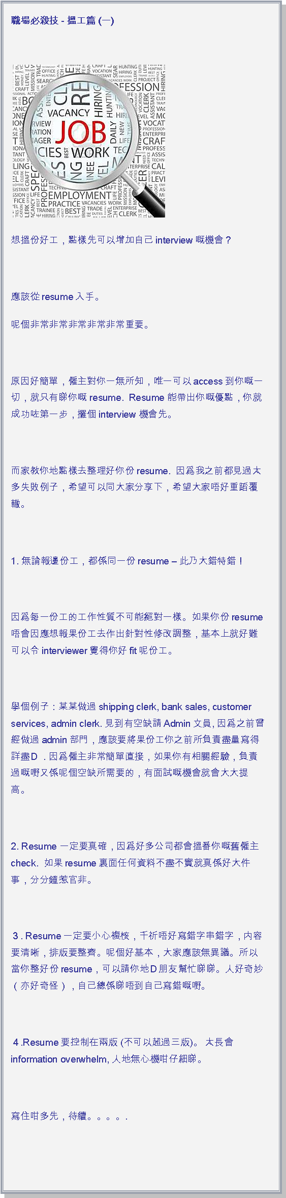 文字方塊: 職場必殺技 - 搵工篇 (一) ￼想搵份好工，點樣先可以增加自己interview嘅機會？ 應該從resume入手。呢個非常非常非常非常非常重要。 原因好簡單，僱主對你一無所知，唯一可以access到你嘅一切，就只有睇你嘅 resume.  Resume 能帶出你嘅優點，你就成功咗第一步，攞個interview 機會先。 而家教你地點樣去整理好你份resume.  因爲我之前都見過太多失敗例子，希望可以同大家分享下，希望大家唔好重蹈覆轍。 1. 無論報邊份工，都係同一份resume  此乃大錯特錯！ 因爲每一份工的工作性質不可能絕對一樣。如果你份resume唔會因應想報果份工去作出針對性修改調整，基本上就好難可以令interviewer覺得你好fit呢份工。 擧個例子：某某做過shipping clerk, bank sales, customer services, admin clerk. 見到有空缺請Admin文員, 因爲之前曾經做過admin部門，應該要將果份工你之前所負責盡量寫得詳盡Ｄ．因爲僱主非常簡單直接，如果你有相關經驗，負責過嘅嘢又係呢個空缺所需要的，有面試嘅機會就會大大提高。 2. Resume 一定要真確，因爲好多公司都會搵番你嘅舊僱主check.  如果resume裏面任何資料不盡不實就真係好大件事，分分鐘惹官非。 ３. Resume一定要小心複核，千祈唔好寫錯字串錯字，内容要清晰，排版要整齊。呢個好基本，大家應該無異議。所以當你整好份resume，可以請你地Ｄ朋友幫忙睇睇。人好奇妙（亦好奇怪），自己總係睇唔到自己寫錯嘅嘢。 ４.Resume要控制在兩版 (不可以超過三版)。 太長會information overwhelm, 人地無心機咁仔細睇。 寫住咁多先，待續。。。。.