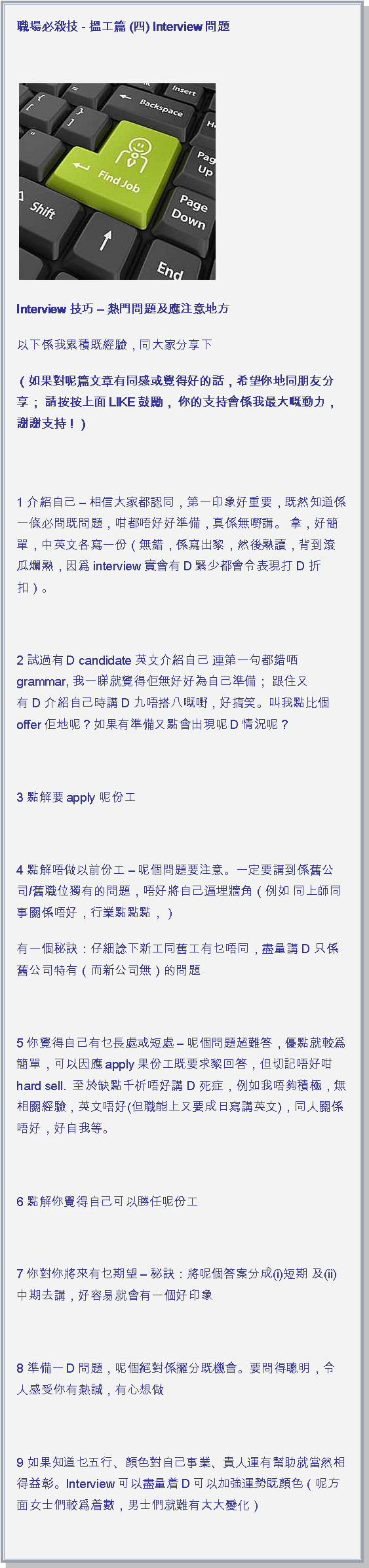 文字方塊: 職場必殺技 - 搵工篇 (四) Interview問題 ￼Interview 技巧  熱門問題及應注意地方以下係我累積既經驗，同大家分享下 ( 如果對呢篇文章有同感或覺得好的話，希望你地同朋友分享； 請按按上面LIKE鼓勵， 你的支持會係我最大嘅動力，謝謝支持！ ) 1 介紹自己  相信大家都認同，第一印象好重要，既然知道係一條必問既問題，咁都唔好好準備，真係無嘢講。 拿，好簡單，中英文各寫一份（無錯，係寫出黎，然後熟讀，背到滾瓜爛熟，因爲interview實會有D緊少都會令表現打 D 折扣）。    2 試過有D candidate 英文介紹自己 連第一句都錯哂grammar, 我一睇就覺得佢無好好為自己準備； 跟住又有 D 介紹自己時講 D 九唔搭八嘅嘢，好搞笑。叫我點比個offer佢地呢？如果有準備又點會出現呢D情況呢？ 3 點解要apply 呢份工 4 點解唔做以前份工  呢個問題要注意。一定要講到係舊公司/舊職位獨有的問題，唔好將自己逼埋牆角（例如 同上師同事關係唔好，行業點點點，）有一個秘訣：仔細諗下新工同舊工有乜唔同，盡量講 D 只係舊公司特有（而新公司無）的問題 5 你覺得自己有乜長處或短處  呢個問題超難答，優點就較爲簡單，可以因應apply果份工既要求黎回答，但切記唔好咁hard sell.  至於缺點千祈唔好講 D 死症，例如我唔夠積極，無相關經驗，英文唔好(但職能上又要成日寫講英文)，同人關係唔好，好自我等。 6 點解你覺得自己可以勝任呢份工 7 你對你將來有乜期望  秘訣：將呢個答案分成(i)短期 及(ii)中期去講，好容易就會有一個好印象 8 準備一D問題，呢個絕對係攞分既機會。要問得聰明，令人感受你有熱誠，有心想做 9 如果知道乜五行、顔色對自己事業、貴人運有幫助就當然相得益彰。Interview可以盡量着D可以加強運勢既顔色（呢方面女士們較爲着數，男士們就難有太大變化） 