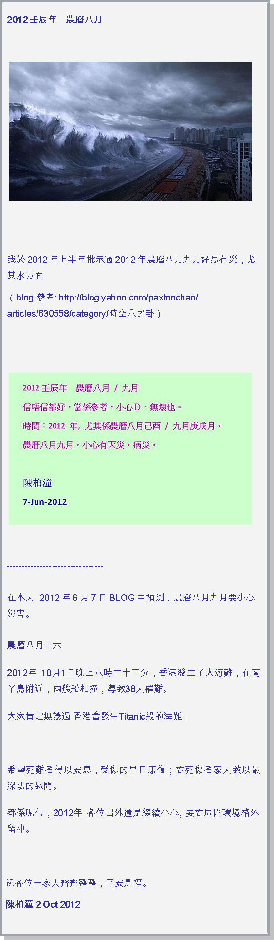 文字方塊: 2012壬辰年　農曆八月￼我於2012年上半年批示過2012年農曆八月九月好易有災，尤其水方面（blog 參考: http://blog.yahoo.com/paxtonchan/articles/630558/category/時空八字卦）￼


--------------------------------

在本人  2012年6月7日 BLOG中預測，農曆八月九月要小心災害。

農曆八月十六2012年 10月1日晚上八時二十三分，香港發生了大海難，在南丫島附近，兩艘船相撞，導致38人罹難。大家肯定無諗過 香港會發生Titanic般的海難。希望死難者得以安息，受傷的早日康復；對死傷者家人致以最深切的慰問。都係呢句，2012年 各位出外還是繼續小心, 要對周圍環境格外留神。 祝各位一家人齊齊整整，平安是福。陳柏潼 2 Oct 2012