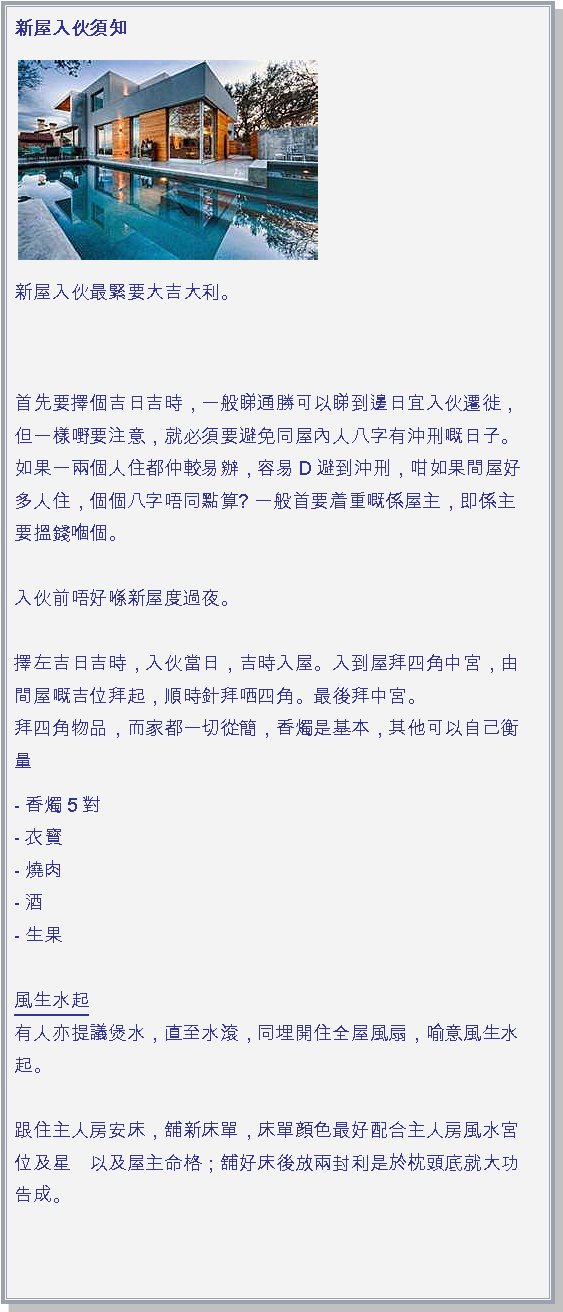 文字方塊: 新屋入伙須知￼新屋入伙最緊要大吉大利。 首先要擇個吉日吉時，一般睇通勝可以睇到邊日宜入伙遷徙，但一樣嘢要注意，就必須要避免同屋內人八字有沖刑嘅日子。如果一兩個人住都仲較易辦，容易D避到沖刑，咁如果間屋好多人住，個個八字唔同點算? 一般首要着重嘅係屋主，即係主要搵錢嗰個。

入伙前唔好喺新屋度過夜。

擇左吉日吉時，入伙當日，吉時入屋。入到屋拜四角中宮，由間屋嘅吉位拜起，順時針拜哂四角。最後拜中宮。
拜四角物品，而家都一切從簡，香燭是基本，其他可以自己衡量- 香燭5對
- 衣寳
- 燒肉 
- 酒
- 生果

風生水起
有人亦提議煲水，直至水滾，同埋開住全屋風扇，喻意風生水起。 

跟住主人房安床，舖新床單，床單顔色最好配合主人房風水宮位及星　以及屋主命格；舖好床後放兩封利是於枕頭底就大功告成。