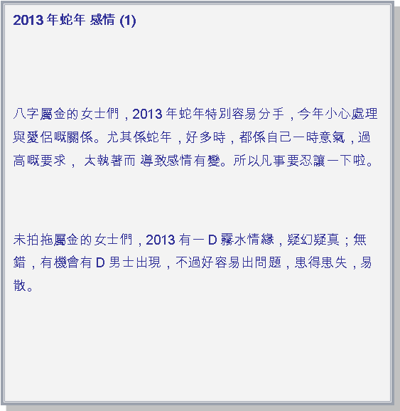 文字方塊: 2013年蛇年 感情 (1)
八字屬金的女士們，2013年蛇年特別容易分手，今年小心處理與愛侶嘅關係。尤其係蛇年，好多時，都係自己一時意氣，過高嘅要求， 太執著而 導致感情有變。所以凡事要忍讓一下啦。未拍拖屬金的女士們，2013有一D霧水情緣，疑幻疑真；無錯，有機會有D男士出現，不過好容易出問題，患得患失，易散。