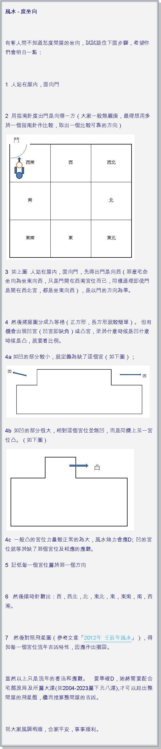 文字方塊: 風水 - 度坐向 有客人問不知道怎度間屋的坐向，試試跟住下面步驟，希望你們會明白一點： 1  人站在屋内，面向門 2  用指南針度出門是向哪一方（大家一般無羅庚，最理想用多於一個指南針作比較，取出一個比較可靠的方向）￼3  如上圖  人站在屋内，面向門，先得出門是向西（那麽宅命坐向為坐東向西，只是門開在西南宮位而已，同樣道理即使門是開在西北宮，都是坐東向西），是以門的方向為準。 4  然後將屋圖分成九等格（正方形，長方形就較簡單）。 但有機會出現凹宮（凹宮即缺角）或凸宮，至於什麽時候是凹什麽時候是凸，就要看比例。4a 如凹的部分較小，就定義為缺了這個宮（如下圖）；￼4b 如凹的部分很大，相對這個宮位並無凹，而是同綫上另一宮位凸。（如下圖）￼4c 一般凸的宮位力量較正常的為大，風水效力會應D; 凹的宮位就等於缺了那個宮位及相應的應數。5  記低每一個宮位屬於那一個方向 6  然後順時針數出：西，西北，北，東北，東，東南，南，西南。 7  然後對照飛星圖（參考文章「2012年 壬辰年風水」），得知每一個宮位流年吉凶特性，因應作出擺設。  當然以上只是流年的看法和應數。　要準確D，始終需要配合宅盤原局及所屬大運(如2004-2023屬下元八運),才可以起出整間屋的飛星盤，繼而推算整間屋的吉凶。 祝大家風調雨順，合家平安，事事順利。