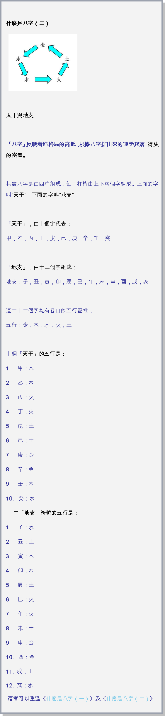 文字方塊:  什麽是八字（三） ￼
天干與地支   「八字」反映着你格局的高低，根據八字排出來的運勢起落, 得失的密碼。 其實八字是由四柱組成，每一柱皆由上下兩個字組成。上面的字叫天干，下面的字叫地支 「天干」，由十個字代表：甲，乙，丙，丁，戊，己，庚，辛，壬，癸 「地支」，由十二個字組成：地支：子，丑，寅，卯，辰，巳，午，未，申，酉，戌，亥 這二十二個字均有各自的五行屬性：五行：金，木，水，火，土 十個「天干」的五行是：1. 　甲：木2. 　乙：木3. 　丙：火4. 　丁：火5. 　戊：土6. 　己：土7. 　庚：金8. 　辛：金9. 　壬：水10.   癸：水 十二「地支」符號的五行是：1. 　子：水2. 　丑：土3. 　寅：木4. 　卯：木5. 　辰：土6. 　巳：火7. 　午：火8. 　未：土9. 　申：金10.   酉：金11.  戌：土12.  亥：水  讀者可以重溫《什麽是八字（一）》及《什麽是八字（二）》