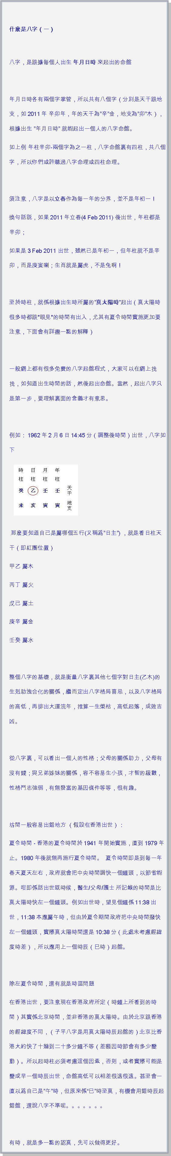 文字方塊:  什麽是八字（一）
八字，是跟據每個人出生 年月日時 來起出的命盤 年月日時各有兩個字掌管，所以共有八個字（分別是天干跟地支，如2011年 辛卯年，年的天干為辛金，地支為卯木），根據出生 年月日時 就能起出一個人的八字命盤。如上例 年柱辛卯-兩個字為之一柱，八字命盤裏有四柱，共八個字，所以你們或許聼過八字命理或四柱命理。 須注意，八字是以立春作為每一年的分界，並不是年初一！換句話説，如果2011年立春(4 Feb 2011) 後出世，年柱都是辛卯；如果是3 Feb 2011 出世，雖然已是年初一，但年柱就不是辛卯，而是庚寅喇；生肖就是屬虎，不是兔啊！ 至於時柱，就係根據出生時所屬的真太陽時起出（真太陽時很多時都跟"眼見"的時間有出入，尤其有夏令時間實施更加要注意，下面會有詳盡一點的解釋）   一般網上都有很多免費的八字起盤程式，大家可以在網上找找，如知道出生時間的話，然後起出命盤。當然，起出八字只是第一步，要理解裏面的含義才有意思。 例如：1962年2月6日14:45分（調整後時間）出世，八字如下  ￼ 那麽要知道自己是屬哪個五行(又稱爲日主) ，就是看日柱天干（即紅圈位置）甲乙 屬木丙丁 屬火戊己 屬土庚辛 屬金壬癸 屬水 整個八字的基礎，就是衡量八字裏其他七個字對日主(乙木)的生剋助洩合化的關係，繼而定出八字格局喜忌，以及八字格局的高低，再排出大運流年，推算一生榮枯，高低起落，成敗吉凶。 從八字裏，可以看出一個人的性格；父母的關係助力，父母有沒有錢；與兄弟姊妹的關係，容不容易生小孩，才智的級數，性格鬥志強弱，有無發富的基因條件等等，很有趣。 坊間一般容易出錯地方 （假設在香港出世）：夏令時間 - 香港的夏令時間於 1941 年開始實施，直到1979年止。1980年後就無再施行夏令時間。  夏令時間即是到每一年春天夏天左右，政府就會把中央時間調快一個鐘頭，以節省能源。咁即係話出世既時候，醫生/父母/護士 所記錄的時間是比真太陽時快左一個鐘頭。例如出世時，望見個鐘係11:38出世，11:38本應屬午時，但由於夏令期間政府把中央時間撥快左一個鐘頭，實際真太陽時間還是10:38分（此處未考慮經緯度時差），所以應用上一個時辰（巳時）起盤。  除左夏令時間，還有就是時區問題在香港出世，要注意現在香港政府所定（時鐘上所看到的時間）其實係北京時間，並非香港的真太陽時。由於北京跟香港的經緯度不同，（子平八字是用真太陽時辰起盤的）北京比香港大約快了十幾到二十多分鐘不等（差額因時節會有多少變動）。所以起時柱必須考慮這個因素，否則，或者實際可能是變成早一個時辰出世，命盤高低可以相差很遠很遠。甚至會一直以爲自己是午時，但原來係巳時至真，有機會用錯時辰起錯盤，還說八字不準呢。。。。。。。有時，就是多一點的認真，先可以做得更好。