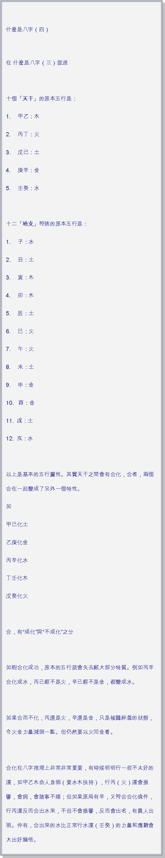 文字方塊: 什麽是八字（四）
在 什麽是八字（三）提過十個「天干」的原本五行是：1. 　甲乙：木2. 　丙丁：火3. 　戊己：土4. 　庚辛：金5. 　壬癸：水 十二「地支」符號的原本五行是：1. 　子：水2. 　丑：土3. 　寅：木4. 　卯：木5. 　辰：土6. 　巳：火7. 　午：火8. 　未：土9. 　申：金10.   酉：金11.  戌：土12.  亥：水 以上是基本的五行屬性。其實天干之間會有合化，合者，兩個合在一起變成了另外一個特性。如甲己化土乙庚化金丙辛化水丁壬化木戊癸化火 合，有成化與不成化之分 如能合化成功，原本的五行就會失去絕大部分特質。例如丙辛合化成水，丙已經不是火，辛已經不是金，都變成水。 如果合而不化，丙還是火，辛還是金，只是被羈絆着的狀態，令火金力量減弱一點。但仍然要以火同金看。 合化在八字推理上非常非常重要，有時候明明行一些不太好的運，如甲乙木命人身弱（要水木扶持），行丙（火）運會損譽，會病，會諸事不順；但如果原局有辛，又符合合化條件，行丙運反而合出水來，不但不會損譽，反而會出名，有貴人出現。仲有，合出來的水比正常行水運（壬癸）的力量和應數會大出好幾倍。