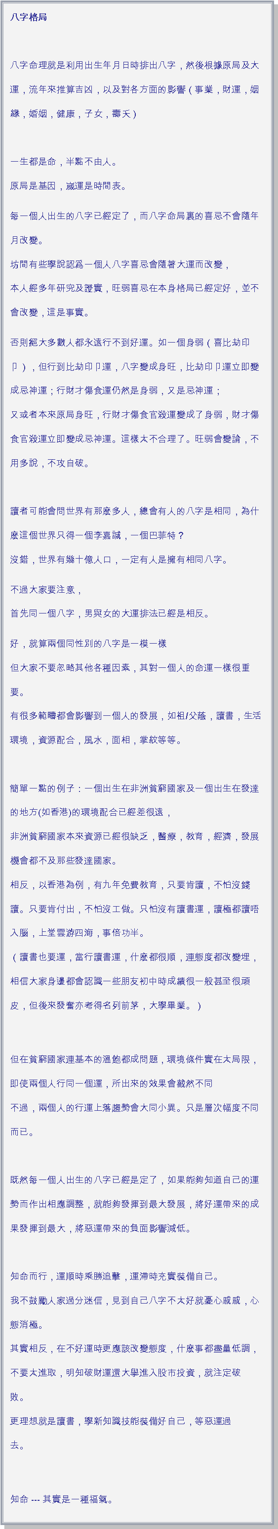 文字方塊: 八字格局          
           
八字命理就是利用出生年月日時排出八字，然後根據原局及大運，流年來推算吉凶，以及對各方面的影響（事業，財運，姻緣，婚姻，健康，子女，壽夭）    
           
一生都是命，半點不由人。         
原局是基因，嵗運是時間表。        每一個人出生的八字已經定了，而八字命局裏的喜忌不會隨年月改變。    
坊間有些學說認爲一個人八字喜忌會隨著大運而改變，      
本人經多年研究及證實，旺弱喜忌在本身格局已經定好，並不會改變，這是事實。   否則絕大多數人都永遠行不到好運。如一個身弱（喜比劫印卩），但行到比劫印卩運，八字變成身旺，比劫印卩運立即變成忌神運；行財才傷食運仍然是身弱，又是忌神運；
又或者本來原局身旺，行財才傷食官殺運變成了身弱，財才傷食官殺運立即變成忌神運。這樣太不合理了。旺弱會變論，不用多說，不攻自破。
           
讀者可能會問世界有那麽多人，總會有人的八字是相同，為什麽這個世界只得一個李嘉誠，一個巴菲特？ 
沒錯，世界有幾十億人口，一定有人是擁有相同八字。 不過大家要注意，         
首先同一個八字，男與女的大運排法已經是相反。好，就算兩個同性別的八字是一模一樣       
但大家不要忽略其他各種因素，其對一個人的命運一樣很重要。    
有很多範疇都會影響到一個人的發展，如祖/父蔭，讀書，生活環境，資源配合，風水，面相，掌紋等等。   
           
簡單一點的例子：一個出生在非洲貧窮國家及一個出生在發達的地方(如香港)的環境配合已經差很遠，   
非洲貧窮國家本來資源已經很缺乏，醫療，教育，經濟，發展機會都不及那些發達國家。   
相反，以香港為例，有九年免費教育，只要肯讀，不怕沒錢讀。只要肯付出，不怕沒工做。只怕沒有讀書運，讀極都讀唔入腦，上堂雲游四海，事倍功半。   
（讀書也要運，當行讀書運，什麽都很順，連態度都改變埋，相信大家身邊都會認識一些朋友初中時成績很一般甚至很頑皮，但後來發奮亦考得名列前茅，大學畢業。）         
但在貧窮國家連基本的溫飽都成問題，環境條件實在太局限，即使兩個人行同一個運，所出來的效果會截然不同
不過，兩個人的行運上落趨勢會大同小異。只是層次幅度不同而已。     
           
既然每一個人出生的八字已經是定了，如果能夠知道自己的運勢而作出相應調整，就能夠發揮到最大發展，將好運帶來的成果發揮到最大，將惡運帶來的負面影響減低。   
           
知命而行，運順時乘勝追擊，運滯時充實裝備自己。      
我不鼓勵人家過分迷信，見到自己八字不太好就憂心戚戚，心態消極。    
其實相反，在不好運時更應該改變態度，什麽事都盡量低調，不要太進取，明知破財運還大擧進入股市投資，就注定破敗。    
更理想就是讀書，學新知識技能裝備好自己，等惡運過去。      
           知命 --- 其實是一種福氣。 